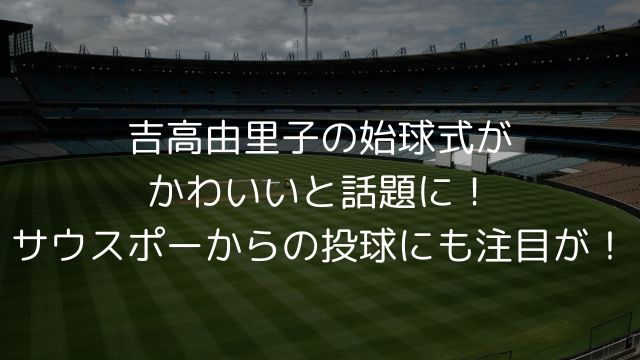 吉高由里子の始球式がかわいいと話題に！サウスポーからの投球にも注目が！ の画像