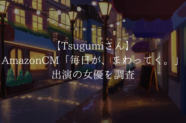 【Tsugumiさん】AmazonCM「毎日が、まわってく。」出演の女優を調査の画像