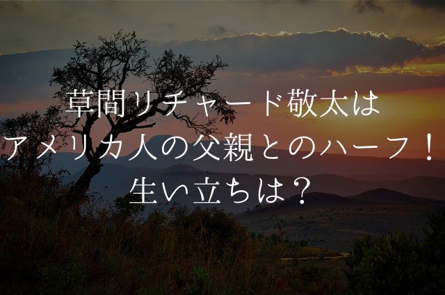 草間リチャード敬太はアメリカ人の父親とのハーフ！生い立ちは？の画像